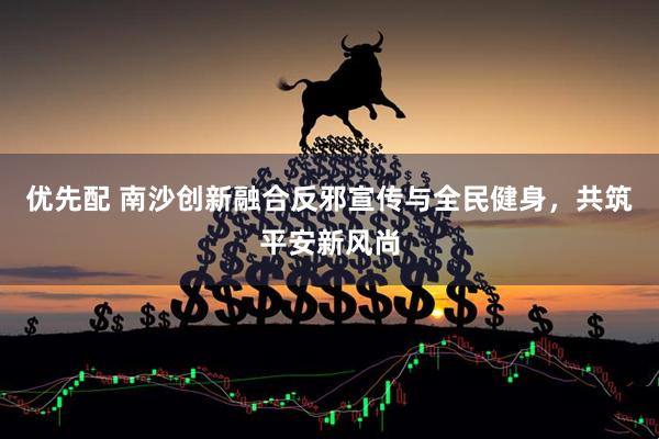 优先配 南沙创新融合反邪宣传与全民健身，共筑平安新风尚