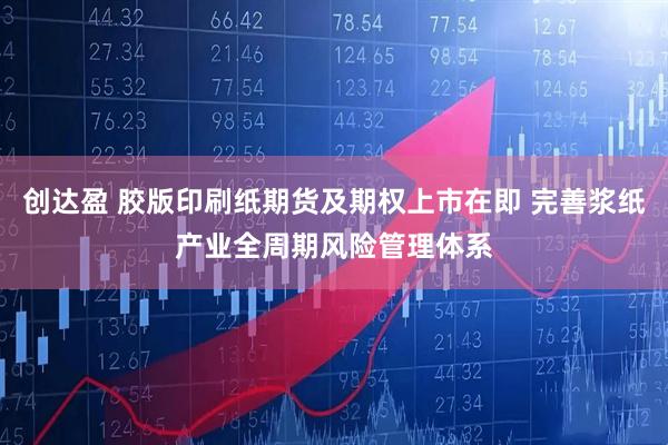 创达盈 胶版印刷纸期货及期权上市在即 完善浆纸产业全周期风险管理体系