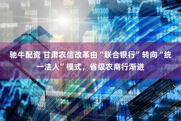驰牛配资 甘肃农信改革由“联合银行”转向“统一法人”模式，省级农商行渐进