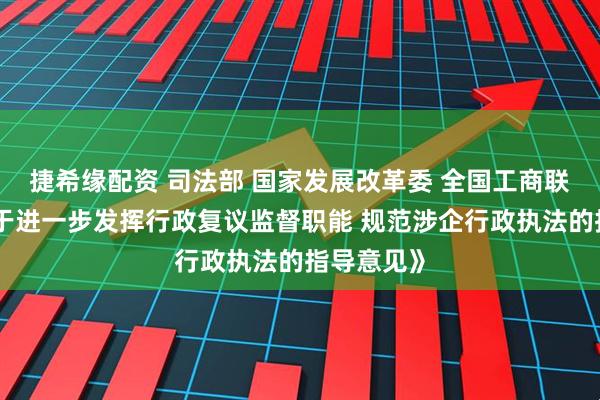 捷希缘配资 司法部 国家发展改革委 全国工商联印发《关于进一步发挥行政复议监督职能 规范涉企行政执法的指导意见》