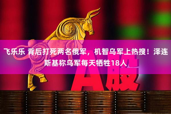 飞乐乐 背后打死两名俄军，机智乌军上热搜！泽连斯基称乌军每天牺牲18人