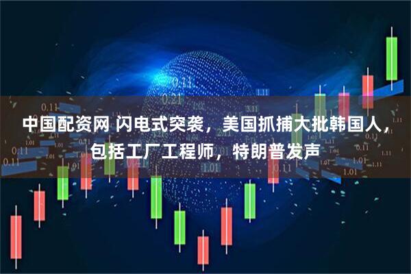 中国配资网 闪电式突袭，美国抓捕大批韩国人，包括工厂工程师，特朗普发声
