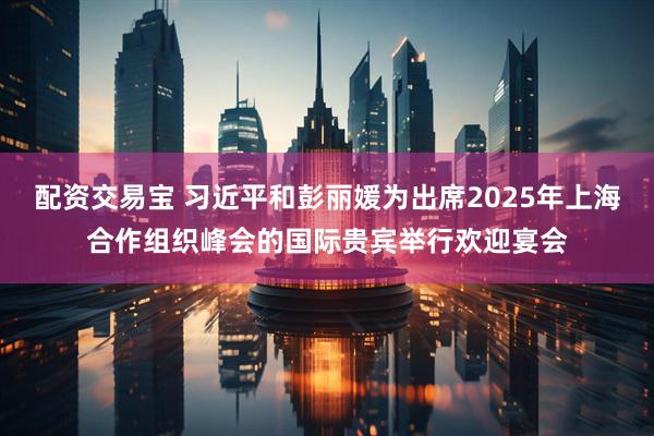 配资交易宝 习近平和彭丽媛为出席2025年上海合作组织峰会的国际贵宾举行欢迎宴会